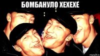бомбануло хехехе 