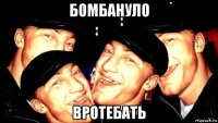 бомбануло вротебать