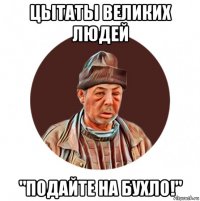 цьітатьі великих людей "подайте на бухло!"