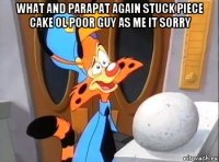what and parapat again stuck piece cake ol poor guy as me it sorry 