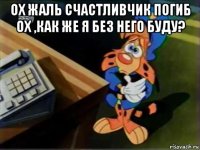 ох жаль счастливчик погиб ох ,как же я без него буду? 