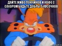 дайте живо пончиков и кофе с сахором будьте добры 5 кусочков 