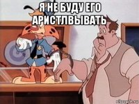 я не буду его аристлвывать 