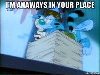 i'm anaways in your place 