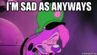 i'm sad as anyways 