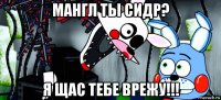 мангл ты сидр? я щас тебе врежу!!!