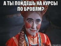 а ты пойдешь на курсы по бровям? 