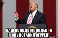 наш володя молодец - в жопу вставил огурец!