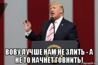  вову лучше нам не злить - а не то начнет говнить!