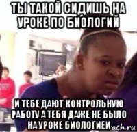 ты такой сидишь на уроке по биологий и тебе дают контрольную работу а тебя даже не было на уроке биологией