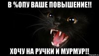 в %опу ваше повышение!! хочу на ручки и мурмур!!