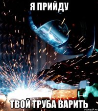 я прийду твой труба варить