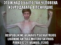 этож надо было так человека изуродавать в психушке respublikinė vilniaus psichiatrijos ligoninė antras moteru skyrius parko g. 21, vilnius, 11205