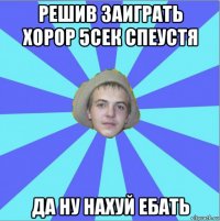 решив заиграть хорор 5сек спеустя да ну нахуй ебать
