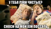 у тебя руки чистые? сноси-ка мой хуй поссать