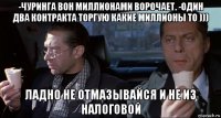 -чуринга вон миллионами ворочает. -один два контракта торгую какие миллионы то ))) ладно не отмазывайся и не из налоговой