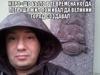 хоро=шо было в те времена когда петруша жил поживал да великий город создавал 