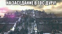 на заседание в гос.дуру! 