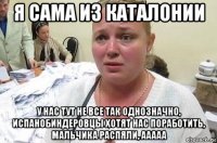 я сама из каталонии у нас тут не все так однозначно, испанобиндеровцы хотят нас поработить, мальчика распяли, ааааа