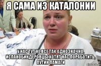 я сама из каталонии у нас тут не все так однозначно, испанобиндеровцы хотят нас поработить, путин памаги