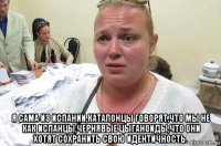  я сама из испании,каталонцы говорят,что мы не как испанцы,чернявые цыганоиды,что они хотят сохранить свою идентичность.