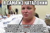 я сама из каталонии каталонцы говорят,что мы не как испанцы,чернявые цыганоиды,что они хотят сохранить свою идентичность.