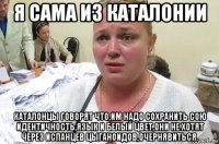 я сама из каталонии каталонцы говорят что,им надо сохранить сою идентичность,язык и белый цвет,они не хотят через испанцев цыганоидов,очернявиться.