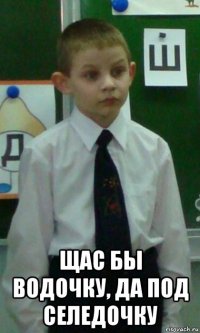  щас бы водочку, да под селедочку