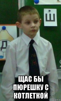  щас бы пюрешку с котлеткой