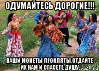 одумайтесь дорогие!!! ваши монеты прокляты,отдайте их нам и спасете душу