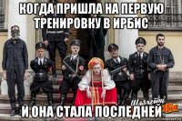когда пришла на первую тренировку в ирбис и она стала последней