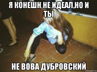 я конешн не идеал,но и ты не вова дубровский
