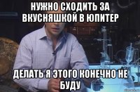 нужно сходить за вкусняшкой в юпитер делать я этого конечно не буду