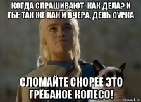 когда спрашивают: как дела? и ты: так же как и вчера, день сурка сломайте скорее это грёбаное колесо!