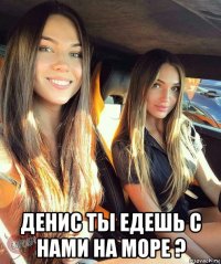  денис ты едешь с нами на море ?