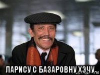  ларису с базаровну хэчу