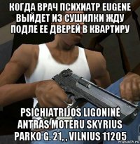 когда врач психиатр eugene выйдет из сушилки жду подле ее дверей в квартиру psichiatrijos ligoninė antras moteru skyrius parko g. 21, , vilnius 11205