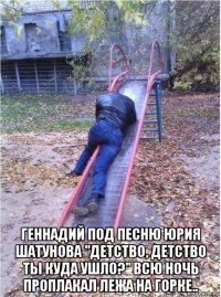  геннадий под песню юрия шатунова "детство, детство ты куда ушло?" всю ночь проплакал лежа на горке..