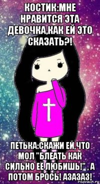 костик:мне нравится эта девочка,как ей это сказать?! петька:скажи ей,что мол "блеать как сильно её любишь!" , а потом брось! азазаз!