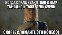 когда спрашивают: как дела? ты: одно и тоже, день сурка скорее сломайте это колесо!