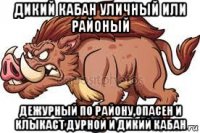 дикий кабан уличный или районый дежурный по району,опасен и клыкаст дурной и дикий кабан