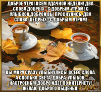 доброе утро! всем удачной недели! два слова добрых - с добрым утром! с улыбкой доброй вы проснулись, два слова щедрых - с добрым утром! вы миру сразу улыбнулись! всего слова, а сколько света, добра, улыбок, настроенья! добро идет по интернету! желаю доброго общенья!