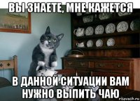 вы знаете, мне кажется в данной ситуации вам нужно выпить чаю