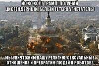 йо хо хо!!! трамп! получай цисгендерный, белый гетеро угнетатель! мы уничтожим вашу религию, сексуальные отношения и превратим людей в роботов!
