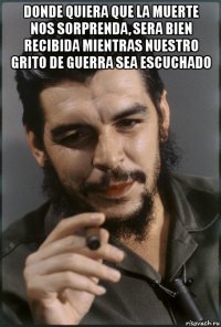 donde quiera que la muerte nos sorprenda, sera bien recibida mientras nuestro grito de guerra sea escuchado 