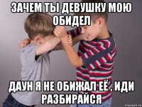 зачем ты девушку мою обидел даун я не обижал её , иди разбирайся