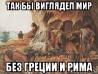 так бьі виглядел мир без греции и рима