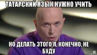 татарский язык нужно учить но делать этого я, конечно, не буду