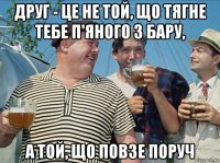 друг - це не той, що тягне тебе п'яного з бару, а той, що повзе поруч