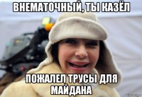 внематочный, ты казёл пожалел трусы для майдана